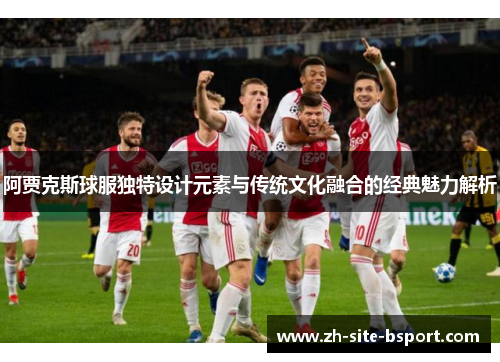 阿贾克斯球服独特设计元素与传统文化融合的经典魅力解析