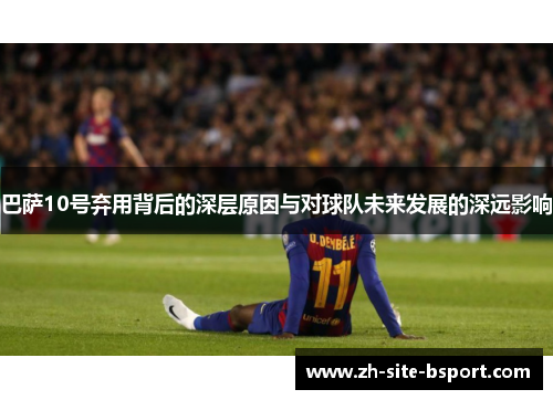 巴萨10号弃用背后的深层原因与对球队未来发展的深远影响