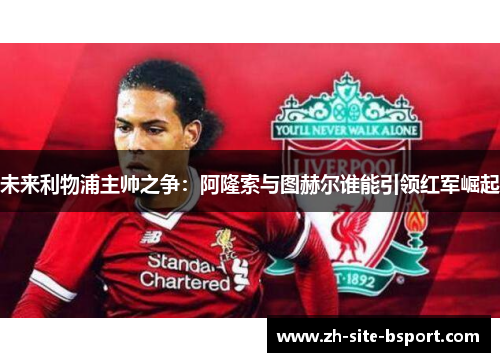 未来利物浦主帅之争：阿隆索与图赫尔谁能引领红军崛起