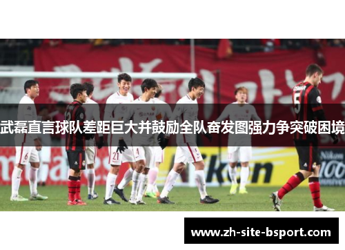 武磊直言球队差距巨大并鼓励全队奋发图强力争突破困境