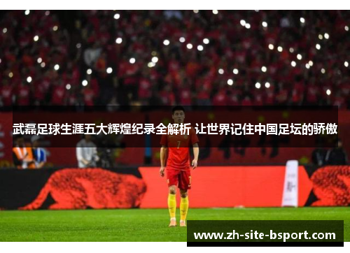 武磊足球生涯五大辉煌纪录全解析 让世界记住中国足坛的骄傲