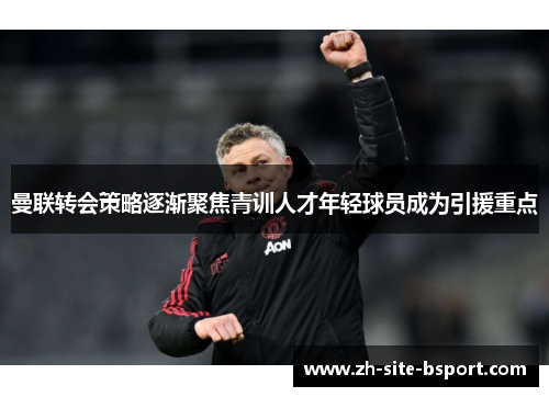 曼联转会策略逐渐聚焦青训人才年轻球员成为引援重点