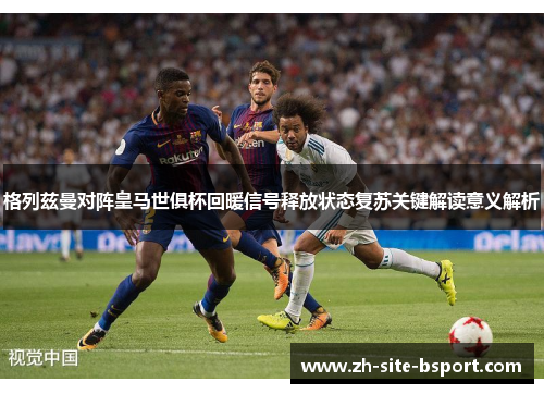 格列兹曼对阵皇马世俱杯回暖信号释放状态复苏关键解读意义解析